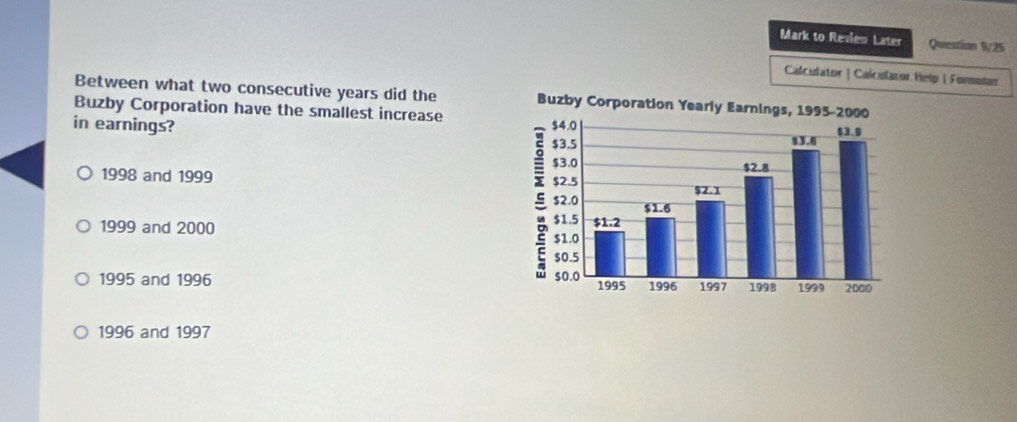 Mark to Revien Later Question 9/25
Calculator | Calculator Help | Formutar
Between what two consecutive years did the 
Buzby Corporation have the smallest increase
in earnings?
1998 and 1999
1999 and 2000
1995 and 1996
1996 and 1997