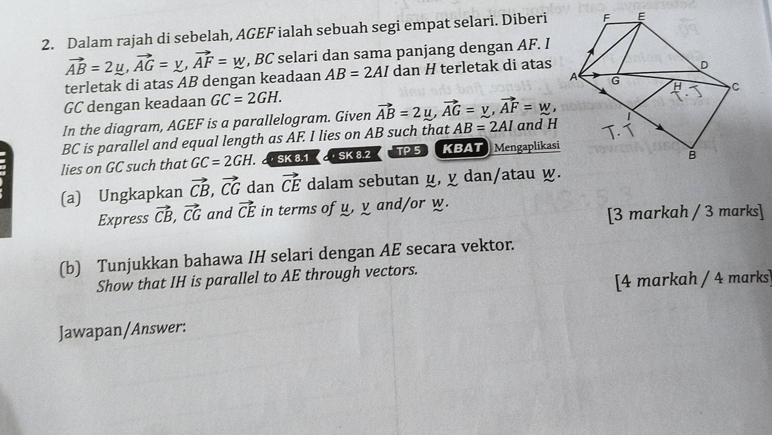 Dalam rajah di sebelah, AGEF ialah sebuah segi empat selari. Diberi
vector AB=2mu , vector AG=y, vector AF=w , BC selari dan sama panjang dengan AF. I 
terletak di atas AB dengan keadaan AB=2AI dan H terletak di atas
GC dengan keadaan GC=2GH. 
In the diagram, AGEF is a parallelogram. Given vector AB=2mu , vector AG=y, vector AF=w,
BC is parallel and equal length as AF. I lies on AB such that AB=2AI and H
lies on GC such that GC=2GH SK 8.1 · SK 8.2 TP 5 KBAT Mengaplikasi 
(a) Ungkapkan vector CB, vector CG dan vector CE dalam sebutan ц, ỵ dan/atau w. 
Express vector CB, vector CG and vector CE in terms of u, y and/or w. 
[3 markah / 3 marks] 
(b) Tunjukkan bahawa IH selari dengan AE secara vektor. 
Show that IH is parallel to AE through vectors. 
[4 markah / 4 marks] 
Jawapan/Answer: