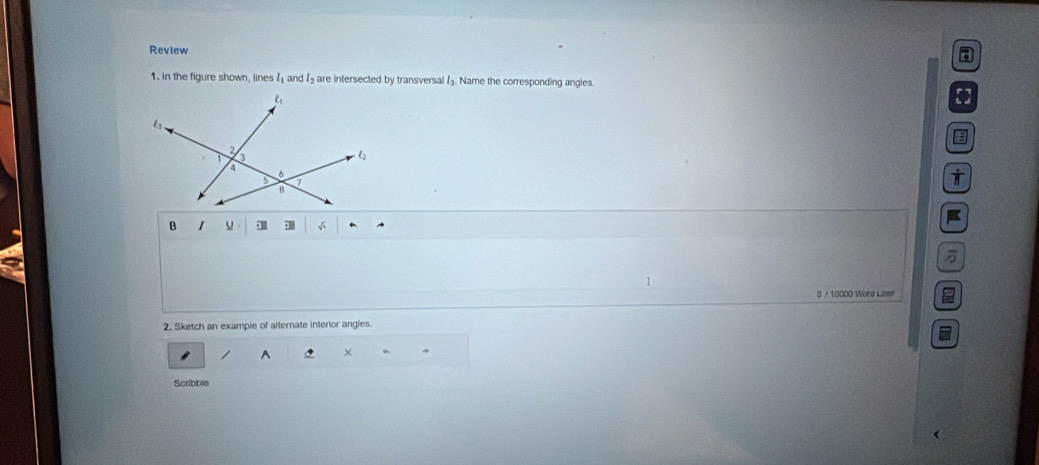 Review
a
1. In the figure shown, lines l_1 and 11 are intersected by transversal . Name the corresponding angles.
5
i
B 1 u
I
0 / 10000 Word Lime
2. Sketch an example of alternate interior angles.
A 5 × 4
Scribble