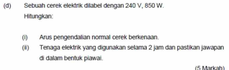 Sebuah cerek elektrik dilabel dengan 240 V, 850 W. 
Hitungkan: 
(i) Arus pengendalian normal cerek berkenaan. 
(ii) Tenaga elektrik yang digunakan selama 2 jam dan pastikan jawapan 
di dalam bentuk piawai. 
(5 Markah)