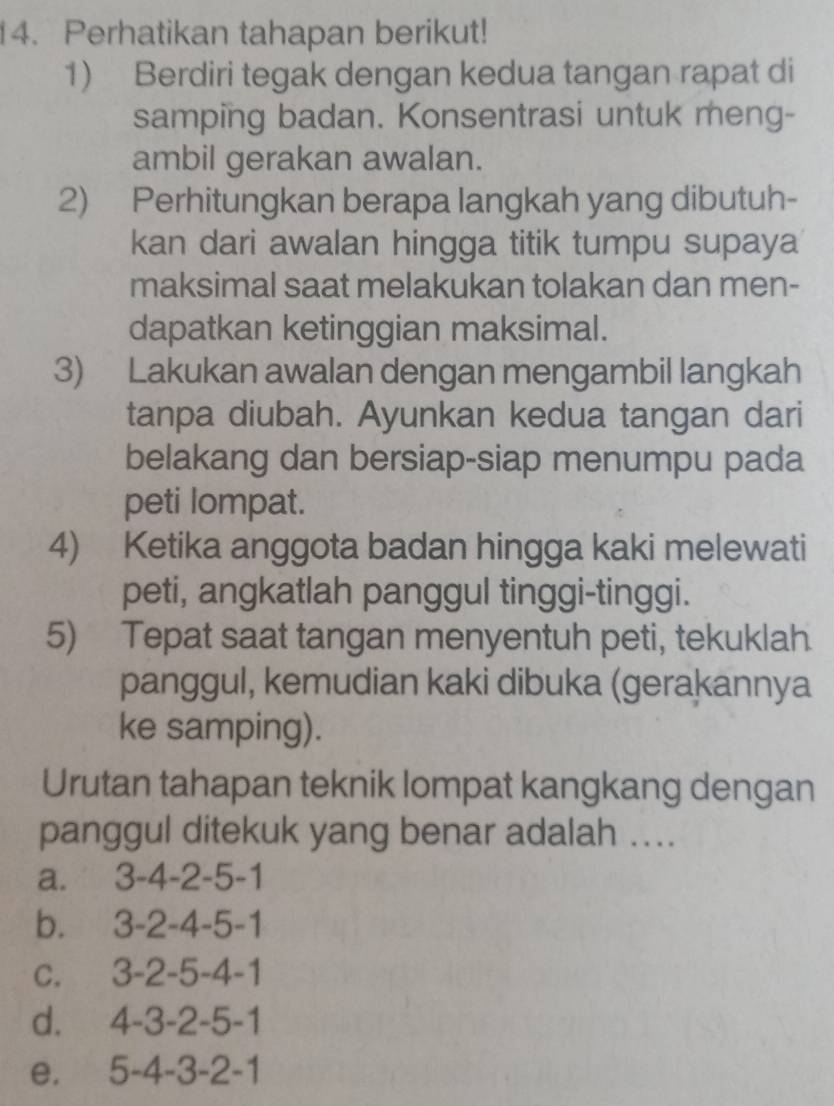 Perhatikan tahapan berikut!
1) Berdiri tegak dengan kedua tangan rapat di
samping badan. Konsentrasi untuk meng-
ambil gerakan awalan.
2) Perhitungkan berapa langkah yang dibutuh-
kan dari awalan hingga titik tumpu supaya
maksimal saat melakukan tolakan dan men-
dapatkan ketinggian maksimal.
3) Lakukan awalan dengan mengambil langkah
tanpa diubah. Ayunkan kedua tangan dari
belakang dan bersiap-siap menumpu pada
peti lompat.
4) Ketika anggota badan hingga kaki melewati
peti, angkatlah panggul tinggi-tinggi.
5) Tepat saat tangan menyentuh peti, tekuklah
panggul, kemudian kaki dibuka (gerakannya
ke samping).
Urutan tahapan teknik lompat kangkang dengan
panggul ditekuk yang benar adalah …..
a.' 3-4 -2 -5-1
b. 3 -2 -4 -5 -1
c. 3 -2 -5 -4 -1
d. 4 -3 -2 -5 -1
e. 5 -4 -3 -2 -1