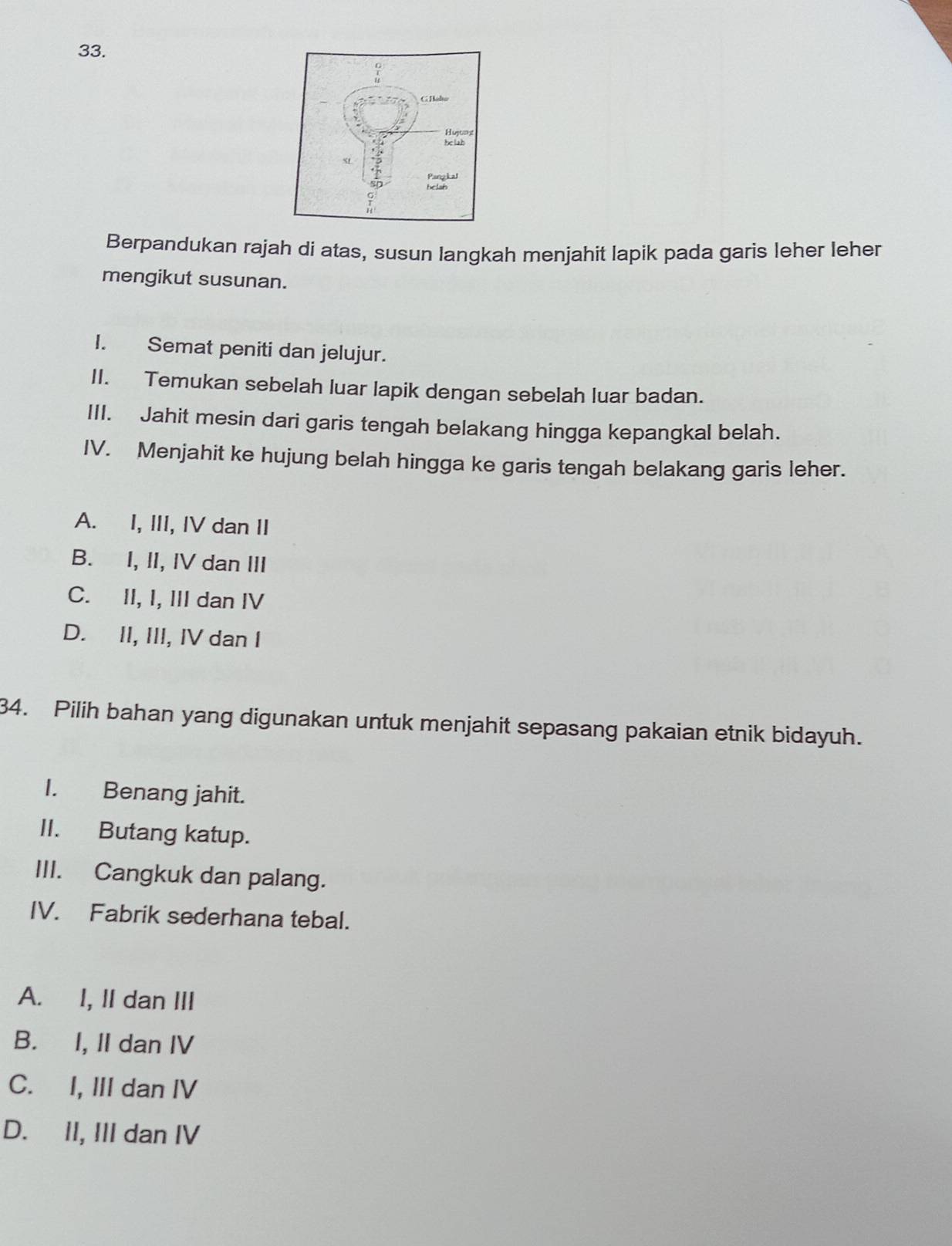 Berpandukan rajah di atas, susun langkah menjahit lapik pada garis leher leher
mengikut susunan.
I. Semat peniti dan jelujur.
II. Temukan sebelah luar lapik dengan sebelah luar badan.
III. Jahit mesin dari garis tengah belakang hingga kepangkal belah.
IV. Menjahit ke hujung belah hingga ke garis tengah belakang garis leher.
A. I, III, IV dan II
B. I, II, IV dan III
C. II, I, III dan IV
D. II, III, IV dan I
34. Pilih bahan yang digunakan untuk menjahit sepasang pakaian etnik bidayuh.
I. Benang jahit.
II. Butang katup.
III. Cangkuk dan palang.
IV. Fabrik sederhana tebal.
A. I, II dan III
B. I, II dan IV
C. I, III dan IV
D. II, III dan IV