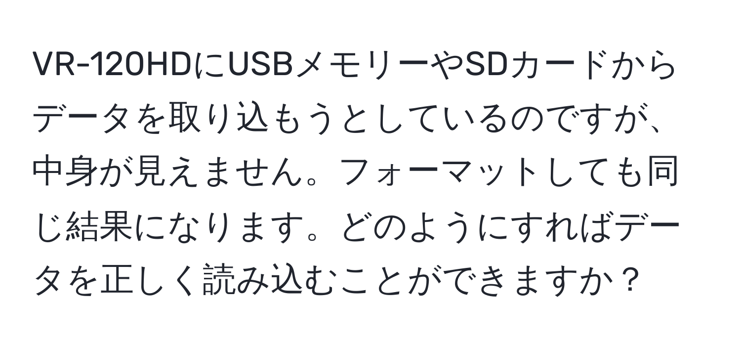 VR-120HDにUSBメモリーやSDカードからデータを取り込もうとしているのですが、中身が見えません。フォーマットしても同じ結果になります。どのようにすればデータを正しく読み込むことができますか？