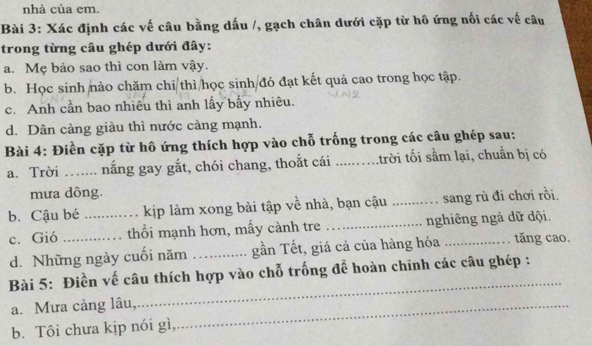 nhà của em. 
Bài 3: Xác định các vế câu bằng dấu /, gạch chân dưới cặp từ hô ứng nối các về câu 
trong từng câu ghép dưới đây: 
a. Mẹ bảo sao thì con làm vậy. 
b. Học sinh nào chăm chi thì học sinh đó đạt kết quả cao trong học tập. 
c. Anh cần bao nhiêu thì anh lấy bấy nhiêu. 
d. Dân càng giàu thì nước càng mạnh. 
Bài 4: Điền cặp từ hô ứng thích hợp vào chỗ trống trong các câu ghép sau: 
a. Trời ….... nắng gay gắt, chói chang, thoắt cái .....….trời tối sầm lại, chuẩn bị có 
mưa dông. 
b. Cậu bé _kịp làm xong bài tập về nhà, bạn cậu _sang rủ đi chơi rồi. 
c. Gió _thổi mạnh hơn, mấy cành tre _nghiêng ngà dữ dội. 
d. Những ngày cuối năm _gần Tết, giá cả của hàng hóa 
tăng cao. 
Bài 5: Điền vế câu thích hợp vào chỗ trống để hoàn chỉnh các câu ghép : 
a. Mưa càng lâu,_ 
_ 
b. Tôi chưa kịp nói gì,