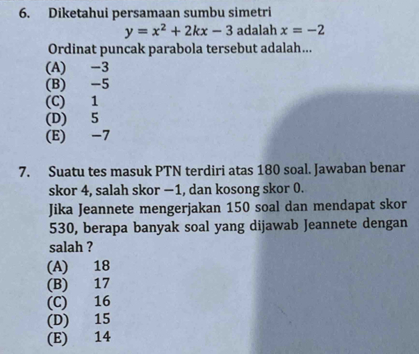 Diketahui persamaan sumbu simetri
y=x^2+2kx-3 adalah x=-2
Ordinat puncak parabola tersebut adalah...
(A) -3
(B) -5
(C) 1
(D) 5
(E) -7
7. Suatu tes masuk PTN terdiri atas 180 soal. Jawaban benar
skor 4, salah skor −1, dan kosong skor 0.
Jika Jeannete mengerjakan 150 soal dan mendapat skor
530, berapa banyak soal yang dijawab Jeannete dengan
salah ?
(A) 18
(B) 17
(C) 16
(D) 15
(E) 14