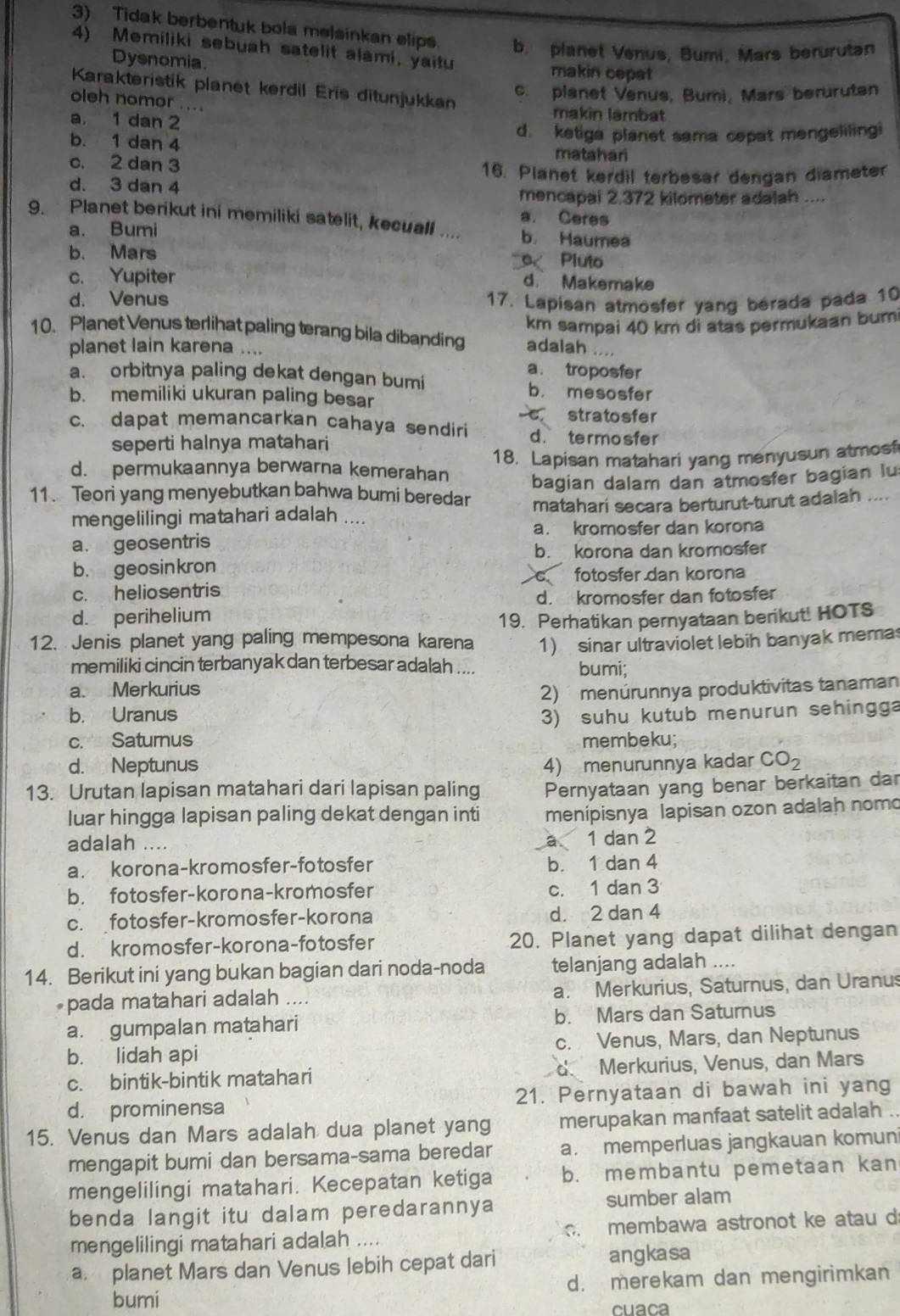 Tidak berbentuk bola melsinkan elips. b. planet Venus, Bumi, Mars berurutan
4) Memiliki sebuah satelit alami, yaitu
Dysnomia. makin cepat
Karakteristik planet kerdil Eris ditunjukkan
c. planet Venus, Bumi, Mars beruruten
oleh nomor ....
a. 1 dan 2
makin lambat
d ketiga planet sama cepat mengeliling
b. 1 dan 4 matahari
c. 2 dan 3
16. Planet kerdil terbesar dengan diameter
d. 3 dan 4
mencapai 2.372 kilometer adalah ....
a. Ceres
9. Planet berikut ini memiliki satelit, kecual .... b. Haumea
a. Bumi
b. Mars 0 Pluto
c. Yupiter d. Makemake
d. Venus 17. Lapisan atmosfer yang bérada pada 10
km sampai 40 km di atas permukaan bum
10. Planet Venus terlihat paling terang bila dibanding adalah
planet lain karena ....
a. troposfer
a. orbitnya paling dekat dengan bumi b. mesosfer
b. memiliki ukuran paling besar
r stratosfer
c. dapat memancarkan cahaya sendiri d. termosfer
seperti halnya matahari
d. permukaannya berwarna kemerahan 18. Lapisan matahari yang menyusun atmosf
11. Teori yang menyebutkan bahwa bumi beredar bagian dalam dan atmosfer bagian lu
mengelilingi matahari adalah .... matahari secara berturut-turut adaiah ....
a. kromosfer dan korona
a. geosentris
b. korona dan kromosfer
b. geosinkron
fotosfer dan korona
c. heliosentris
d. kromosfer dan fotosfer
d. perihelium
19. Perhatikan pernyataan berikut! HOTS
12. Jenis planet yang paling mempesona karena 1) sinar ultraviolet lebih banyak memas
memiliki cincin terbanyak dan terbesar adalah .... bumi;
a. Merkurius
2)  menúrunnya produktivitas tanaman
b. Uranus 3) suhu kutub menurun sehingga
c. Saturnus membeku;
d. Neptunus 4) menurunnya kadar CO_2
13. Urutan lapisan matahari dari lapisan paling Pernyataan yang benar berkaitan dar
luar hingga lapisan paling dekat dengan inti menipisnya lapisan ozon adalah nomo
adalah ....
a 1 dan 2
a. korona-kromosfer-fotosfer b. 1 dan 4
b. fotosfer-korona-kromosfer c. 1 dan 3
c. fotosfer-kromosfer-korona d. 2 dan 4
d. kromosfer-korona-fotosfer 20. Planet yang dapat dilihat dengan
14. Berikut ini yang bukan bagian dari noda-noda telanjang adalah ....
pada matahari adalah .... a. Merkurius, Saturnus, dan Uranus
a. gumpalan matahari b. Mars dan Saturnus
b. lidah api c. Venus, Mars, dan Neptunus
c. bintik-bintik matahari d Merkurius, Venus, dan Mars
d. prominensa 21. Pernyataan di bawah ini yang
15. Venus dan Mars adalah dua planet yang merupakan manfaat satelit adalah .
mengapit bumi dan bersama-sama beredar a. memperluas jangkauan komuni
mengelilingi matahari. Kecepatan ketiga b. membantu pemetaan kan
benda langit itu dalam peredarannya sumber alam
mengelilingi matahari adalah ....  membawa astronot ke atau d
a. planet Mars dan Venus lebih cepat dari angkasa
bumi d. merekam dan mengirimkan
cuaca