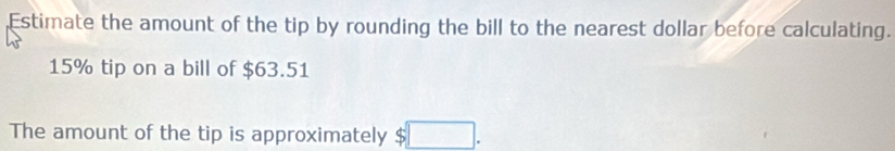 Estimate the amount of the tip by rounding the bill to the nearest dollar before calculating.
15% tip on a bill of $63.51
The amount of the tip is approximately $ I