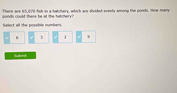 There are 65,070 fish in a hatchery, which are divided evenly among the ponds. How many
ponds could there be at the hatchery?
Select all the possible numbers.
6 3 2 9
Submit