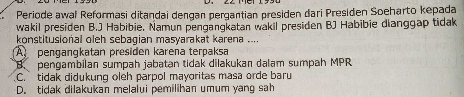 Periode awal Reformasi ditandai dengan pergantian presiden dari Presiden Soeharto kepada
wakil presiden B.J Habibie. Namun pengangkatan wakil presiden BJ Habibie dianggap tidak
konstitusional oleh sebagian masyarakat karena ....
A pengangkatan presiden karena terpaksa
B. pengambilan sumpah jabatan tidak dilakukan dalam sumpah MPR
C. tidak didukung oleh parpol mayoritas masa orde baru
D. tidak dilakukan melalui pemilihan umum yang sah