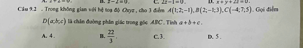 A. z+2=0. B. z-2=0. C. 2z-1=0. D. x+y+2z=0. 
Câu 9.2 . Trong không gian với hệ toạ độ Oxyz , cho 3 điểm A(1;2;-1), B(2;-1;3), C(-4;7;5). Gọi điểm
D(a;b;c) là chân đường phân giác trong góc ABC. Tính a+b+c.
A. 4 . B.  22/3 . C. 3. D. 5.