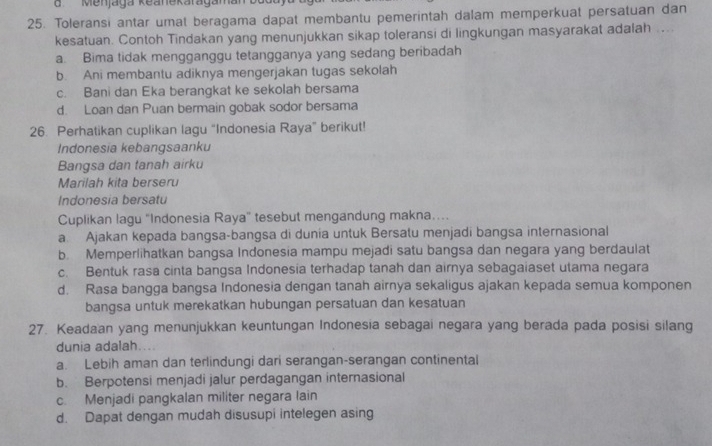 Menjaga Keanekaragaman
25. Toleransi antar umat beragama dapat membantu pemerintah dalam memperkuat persatuan dan
kesatuan. Contoh Tindakan yang menunjukkan sikap toleransi di lingkungan masyarakat adalah ...
a. Bima tidak mengganggu tetangganya yang sedang beribadah
b. Ani membantu adiknya mengerjakan tugas sekolah
c. Bani dan Eka berangkat ke sekolah bersama
d. Loan dan Puan bermain gobak sodor bersama
26. Perhatikan cuplikan lagu “Indonesia Raya” berikut!
Indonesia kebangsaanku
Bangsa dan tanah airku
Marilah kita berseru
Indonesia bersatu
Cuplikan lagu "Indonesia Raya" tesebut mengandung makna....
a. Ajakan kepada bangsa-bangsa di dunia untuk Bersatu menjadi bangsa internasional
b. Memperlihatkan bangsa Indonesia mampu mejadi satu bangsa dan negara yang berdaulat
c. Bentuk rasa cinta bangsa Indonesia terhadap tanah dan airnya sebagaiaset utama negara
d. Rasa bangga bangsa Indonesia dengan tanah airnya sekaligus ajakan kepada semua komponen
bangsa untuk merekatkan hubungan persatuan dan kesatuan
27. Keadaan yang menunjukkan keuntungan Indonesia sebagai negara yang berada pada posisi silang
dunia adalah. ..
a. Lebih aman dan terlindungi dari serangan-serangan continental
b. Berpotensi menjadi jalur perdagangan internasional
c. Menjadi pangkalan militer negara lain
d. Dapat dengan mudah disusupi intelegen asing