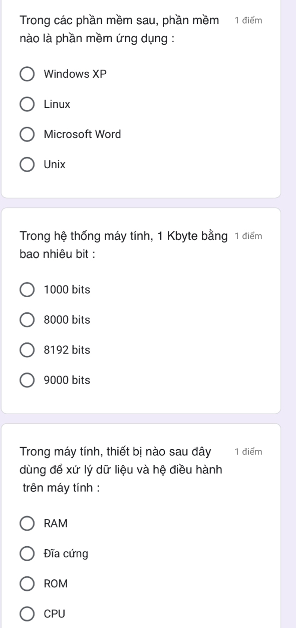Trong các phần mềm sau, phần mềm 1 điểm
nào là phần mềm ứng dụng :
Windows XP
Linux
Microsoft Word
Unix
Trong hệ thống máy tính, 1 Kbyte bằng 1 điểm
bao nhiêu bit :
1000 bits
8000 bits
8192 bits
9000 bits
Trong máy tính, thiết bị nào sau đây 1 điểm
dùng để xử lý dữ liệu và hệ điều hành
trên máy tính :
RAM
Đĩa cứng
ROM
CPU