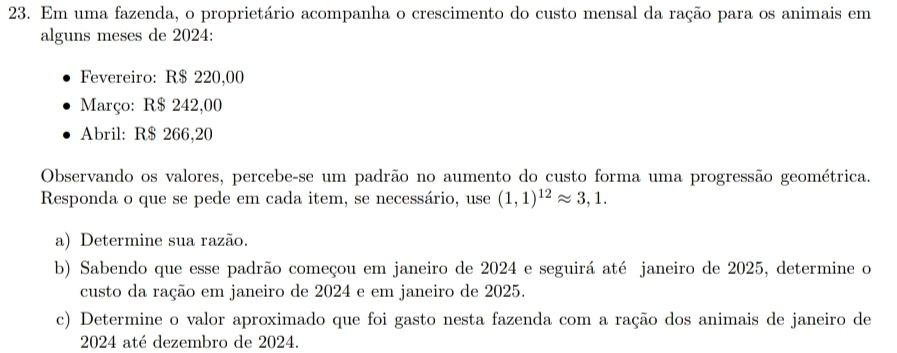 Em uma fazenda, o proprietário acompanha o crescimento do custo mensal da ração para os animais em 
alguns meses de 2024: 
Fevereiro: R$ 220,00
Março: R$ 242,00
Abril: R$ 266,20
Observando os valores, percebe-se um padrão no aumento do custo forma uma progressão geométrica. 
Responda o que se pede em cada item, se necessário, use (1,1)^12approx 3,1. 
a) Determine sua razão. 
b) Sabendo que esse padrão começou em janeiro de 2024 e seguirá até janeiro de 2025, determine o 
custo da ração em janeiro de 2024 e em janeiro de 2025. 
c) Determine o valor aproximado que foi gasto nesta fazenda com a ração dos animais de janeiro de 
2024 até dezembro de 2024.