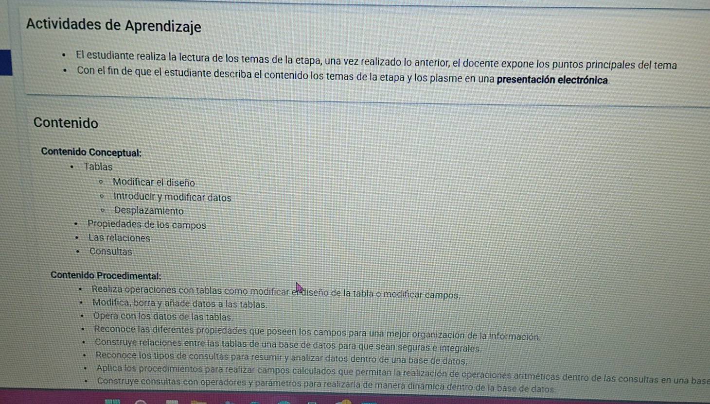 Actividades de Aprendizaje
El estudiante realiza la lectura de los temas de la etapa, una vez realizado lo anterior, el docente expone los puntos principales del tema
Con el fin de que el estudiante describa el contenido los temas de la etapa y los plasme en una presentación electrónica
Contenido
Contenido Conceptual:
Tablas
Modificar el diseño
Introducir y modificar datos
Desplazamiento
Propiedades de los campos
Las relaciones
Consultas
Contenido Procedimental:
Realiza operaciones con tablas como modificar el diseño de la tabla o modificar campos.
Modifica, borra y añade datos a las tablas.
Operá con los datos de las tablas
Reconoce las diferentes propiedades que poseen los campos para una mejor organización de la información
Construye relaciones entre las tablas de una base de datos para que sean seguras e integrales
Reconoce los tipos de consultas para resumir y analizar datos dentro de una base de datos.
Aplica los procedimientos para realizar campos calculados que permitan la realización de operaciones aritméticas dentro de las consultas en una base
Construye consultas con operadores y parámetros para realizaría de manera dinámica dentro de la base de datos.