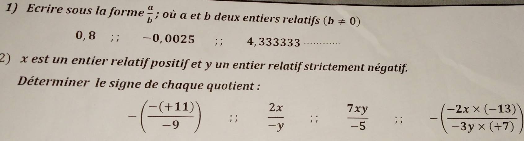 Ecrire sous la forme  a/b ; où a et b deux entiers relatifs (b!= 0)
0, 8;; -0,0025; ; 4, 333333 _ 
2) x est un entier relatif positif et y un entier relatif strictement négatif. 
Déterminer le signe de chaque quotient :
-( (-(+11))/-9 ); ;  2x/-y ; ;  7xy/-5 ; ; -( (-2x* (-13))/-3y* (+7) )