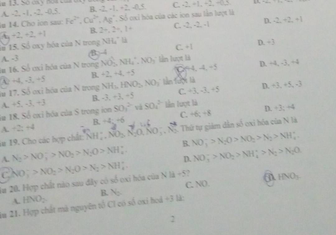 Số axy no a  car a x
A. -2, -1, -2, -0,5. B. -2, -1. +2, -0.5. C. -2, +1, +2, +0,5.   
iu 14. Cho ion sau: Fe^(2+),Cu^(2+),Ag^+ ' Số oxi hóa của các ion sau lần lượt là
B. 2+,2+,1+ C. -2, -2, -1 D. -2,+2,+1
4_q+2_r+2_r+1
1ừ 15. Số oxy hóa của N trong NH₄" là D. +3
A. -3 B-4 C. +1
lu 16. Số oxi hóa của N trong NO-, NH_4^(+.NO_3) :   ần luợt là
A. +4. -3. +5 B. +2, +4. +5 C+4. -4. +5 D. +4, -3, +4
iu 17. Số oxỉ hóa của N trong NH₃, HNO_2,NO_3 lần tưột là
A. +5. -3. +3 B. -3. +3, +5 C. +3. -3, +5 D. +3,+5,-3
im 18. Số oxi hóa của S trong ion SO_3^((2-) và SO_4^(2-) lần lượt là
D. +3;+4
C. +6;+8
B.+4;+6
A. +2;+4
iu 19. Cho các hợp chất: NH_4^+,NO_2),N_2O,NO_3^(-,N_2). Thứ tự giảm dân số oxi hóa của N là
B. NO_3^(->N_2)O>NO_2>N_2>NH_4^(+
A. N_2)>NO_3^(->NO_2)>N_2O>NH_4^(+. NO_3^->NO_2)>NH_4^(+>N_2)>N_2O.
D.
C. NO_3^(->NO_2)>N_2O>N_2>NH_4^(+
Ju 20. Hợp chất nào sau đây có số oxi hóa của N là +5?
a HNO_3-)
A. HNO_2. N_2. C. NO.
B.
du 21. Hợp chất mà nguyên tổ CI có số oxi hoá +3 là:
2