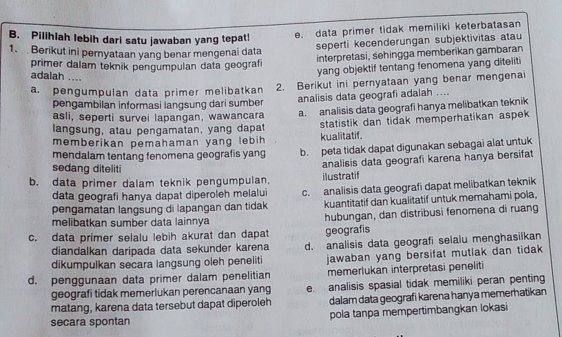 Pilihlah lebih dari satu jawaban yang tepat! e. data primer tidak memiliki keterbatasan
seperti kecenderungan subjektivitas atau
1.  Berikut ini pernyataan yang benar mengenai data
interpretasi, sehingga memberikan gambaran
primer dalam teknik pengumpulan data geografi
adalah ....
yang objektif tentang fenomena yang diteliti
a. pengumpulan data primer melibatkan 2. Berikut ini pernyataan yang benar mengenai
pengambilan informasi langsung dari sumber analisis data geografi adalah ....
asli, seperti survei lapangan, wawancara a. analisis data geografi hanya melibatkan teknik
langsung, atau pengamatan, yang dapat statistik dan tidak memperhatikan aspek 
memberikan pemahaman yang lebih kualitatif.
mendalam tentang fenomena geografis yang b. peta tidak dapat digunakan sebagai alat untuk
sedang diteliti
analisis data geografi karena hanya bersifat
b. data primer dalam teknik pengumpulan, ilustratif
data geografi hanya dapat diperoleh melalui c. analisis data geografi dapat melibatkan teknik
pengamatan langsung di lapangan dan tidak kuantitatif dan kualitatif untuk memahami pola,
melibatkan sumber data lainnya hubungan, dan distribusi fenomena di ruang
c. data primer selalu lebih akurat dan dapat geografis
diandalkan daripada data sekunder karena d. analisis data geografi selalu menghasilkan
dikumpulkan secara langsung oleh peneliti jawaban yang bersifat mutlak dan tidak 
d. penggunaan data primer dalam penelitian memerlukan interpretasi peneliti
geografi tidak memerlukan perencanaan yang e. analisis spasial tidak memiliki peran penting
matang, karena data tersebut dapat diperoleh dalam data geografi karena hanya memerhatikan
secara spontan pola tanpa mempertimbangkan lokasi