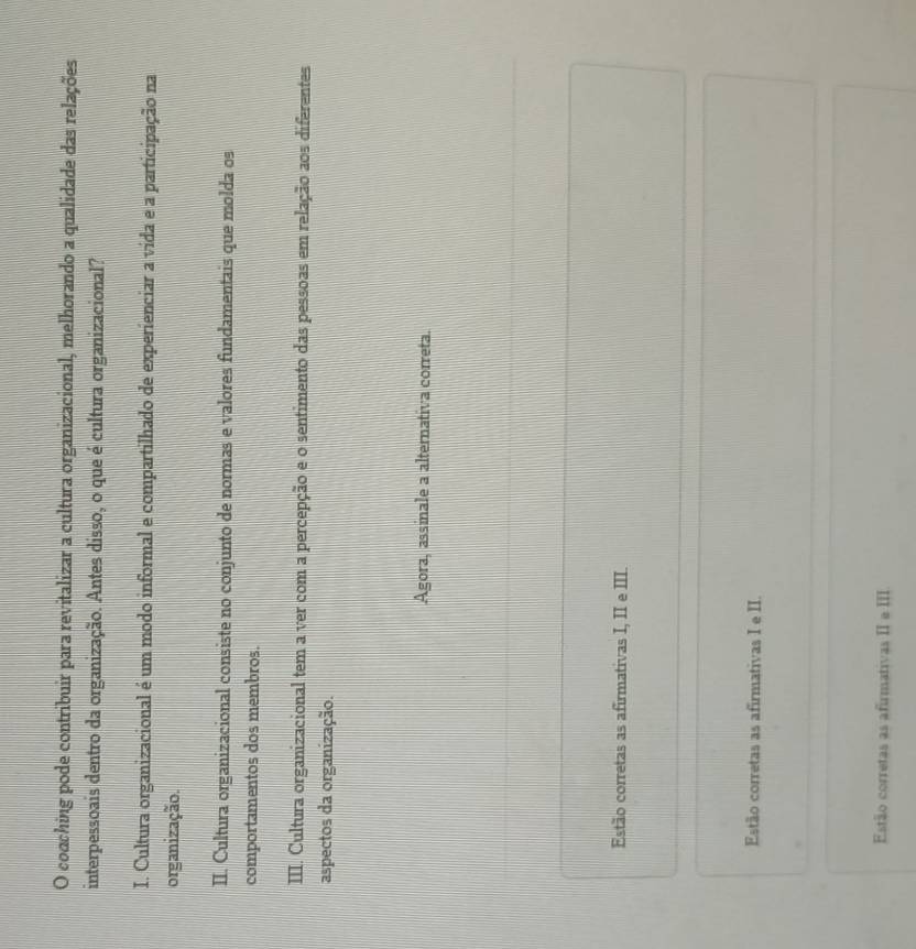 coaching pode contribuir para revitalizar a cultura organizacional, melhorando a qualidade das relações
interpessoais dentro da organização. Antes disso, o que é cultura organizacional?
I. Cultura organizacional é um modo informal e compartilhado de experienciar a vida e a participação na
organização.
II. Cultura organizacional consiste no conjunto de normas e valores fundamentais que molda os
comportamentos dos membros.
III. Cultura organizacional tem a ver com a percepção e o sentimento das pessoas em relação aos diferentes
aspectos da organização.
Agora, assinale a alternativa correta.
Estão corretas as afirmativas I, II e III.
Estão corretas as afirmativas I e II.
Estão corretas as afirmativas II e III