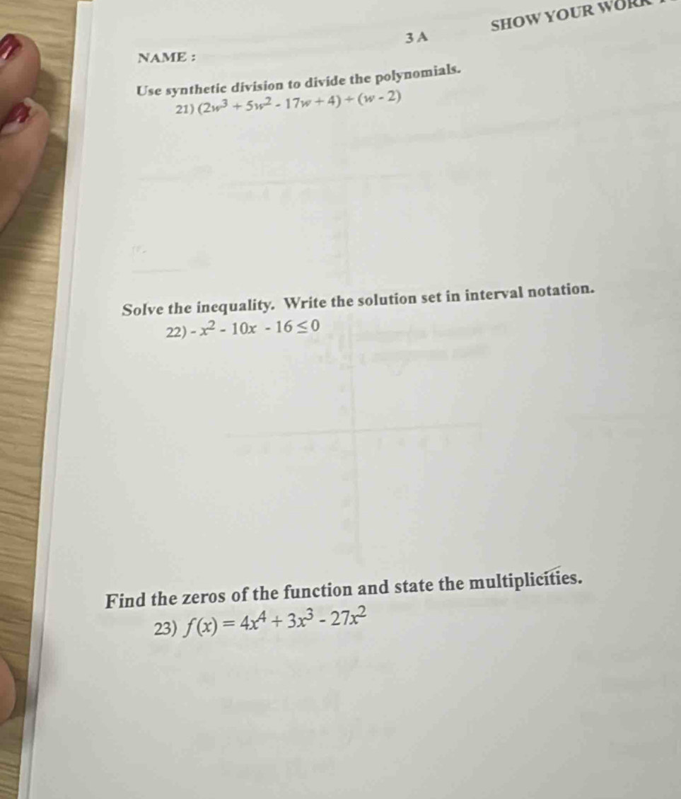 SHOW YOUR WORR
3 A
NAME :
Use synthetic division to divide the polynomials.
21) (2w^3+5w^2-17w+4)+(w-2)
Solve the inequality. Write the solution set in interval notation.
22) -x^2-10x-16≤ 0
Find the zeros of the function and state the multiplicities.
23) f(x)=4x^4+3x^3-27x^2