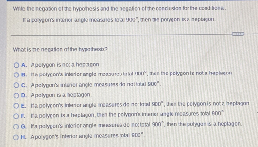 Write the negation of the hypothesis and the negation of the conclusion for the conditional.
If a polygon's interior angle measures total 900° , then the polygon is a heptagon.
What is the negation of the hypothesis?
A. A polygon is not a heptagon.
B. If a polygon's interior angle measures total 900° , then the polygon is not a heptagon.
C. A polygon's interior angle measures do not total 900°.
D. A polygon is a heptagon.
E. If a polygon's interior angle measures do not total 900° , then the polygon is not a heptagon.
F. If a polygon is a heptagon, then the polygon's interior angle measures total 900°.
G. If a polygon's interior angle measures do not total 900° , then the polygon is a heptagon.
H. A polygon's interior angle measures total 900°.