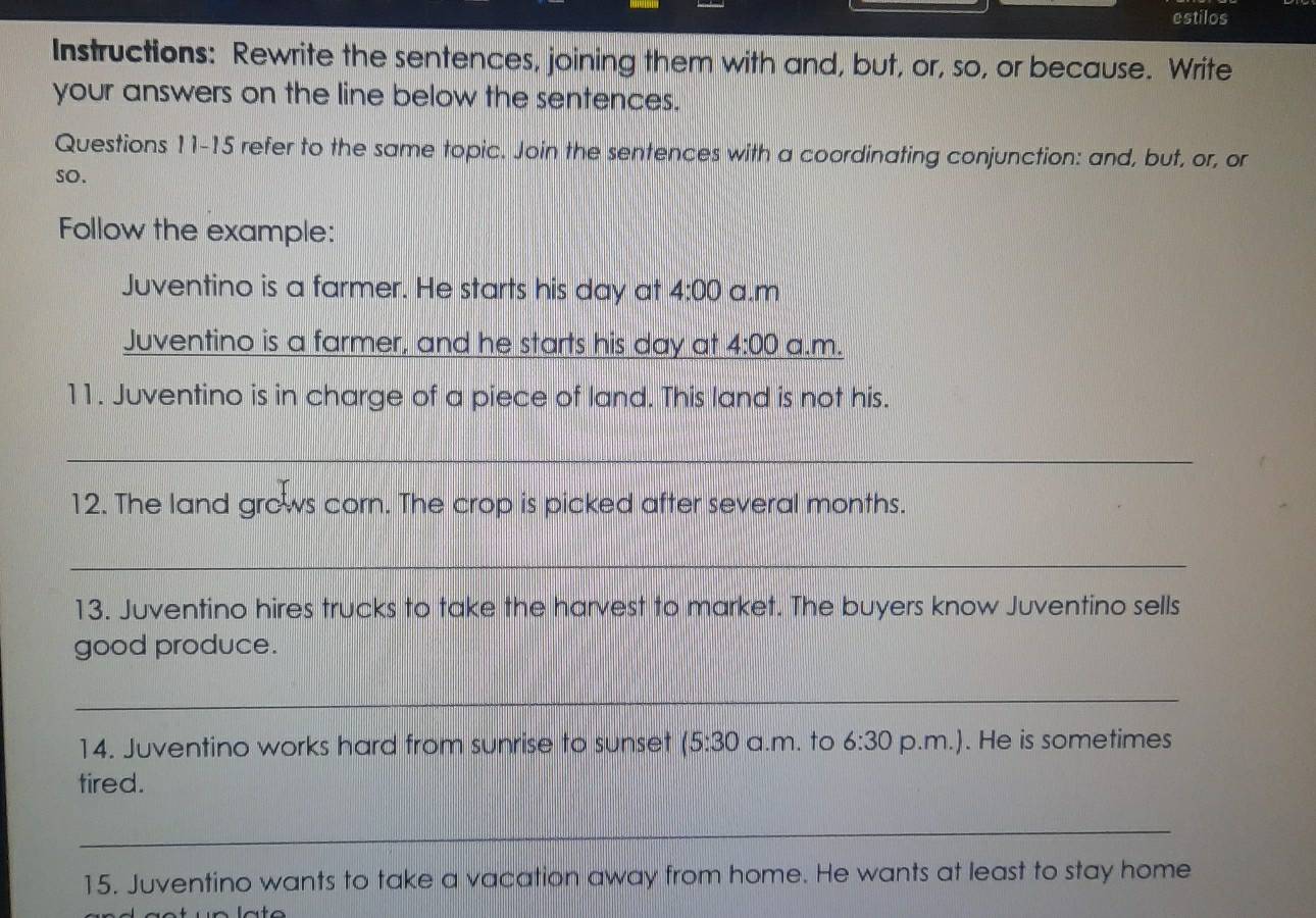 estilos 
Instructions: Rewrite the sentences, joining them with and, but, or, so, or because. Write 
your answers on the line below the sentences. 
Questions 11-15 refer to the same topic. Join the sentences with a coordinating conjunction: and, but, or, or 
so. 
Follow the example: 
Juventino is a farmer. He starts his day at 4:00 a.m 
Juventino is a farmer, and he starts his day at 4:00 a.m. 
11. Juventino is in charge of a piece of land. This land is not his. 
_ 
12. The land grows corn. The crop is picked after several months. 
_ 
13. Juventino hires trucks to take the harvest to market. The buyers know Juventino sells 
good produce. 
_ 
14. Juventino works hard from sunrise to sunset (5:30 a.m. to 6:30 p.m.). He is sometimes 
tired. 
_ 
15. Juventino wants to take a vacation away from home. He wants at least to stay home