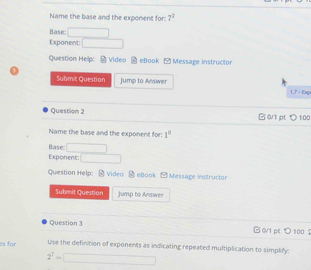Name the base and the exponent for: 7^2
Base: □  □ □ 
Exponent: □ 
Question Help: Video eBook Message instructor 
5 
Submit Question Jump to Answer 
1.7 - Exp 
Question 2 
0/1 pt つ100 
Name the base and the exponent for: 1^0
Base: 
Exponent: □ 
Question Help: Video eBook Message instructor 
Submit Question Jump to Answer 
Question 3 0/1 pt つ 100 
es for Use the definition of exponents as indicating repeated multiplication to simplify:
2^7=□