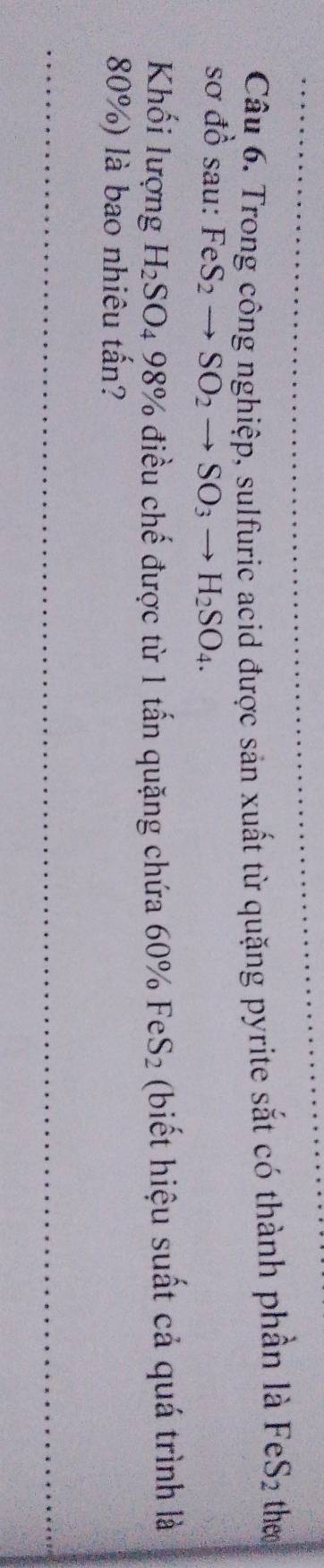 Trong công nghiệp, sulfuric acid được sản xuất từ quặng pyrite sắt có thành phần là FeS_2 theo 
sơ đồ sau: FeS_2to SO_2to SO_3to H_2SO_4. 
Khối lượng H_2SO_498% 6 điều chế được từ 1 tấn quặng chứa 60% FeS_2 (biết hiệu suất cả quá trình là
80%) là bao nhiêu tấn?