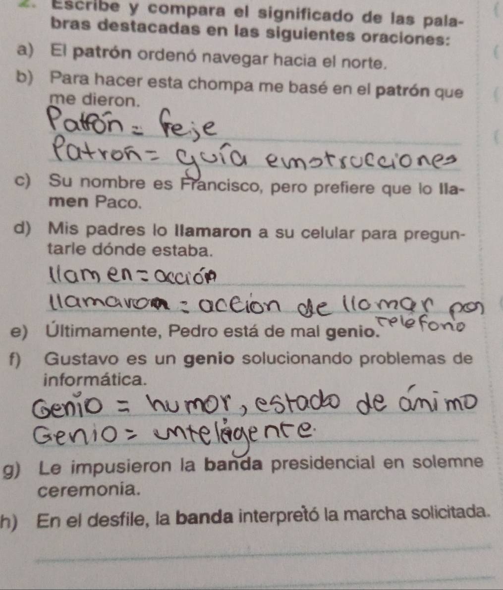 Escribe y compara el significado de las pala- 
bras destacadas en las siguientes oraciones: 
a) El patrón ordenó navegar hacia el norte. 
b) Para hacer esta chompa me basé en el patrón que 
me dieron. 
_ 
_ 
c) Su nombre es Francisco, pero prefiere que lo IIa- 
men Paco. 
d) Mis padres lo Ilamaron a su celular para pregun- 
tarle dónde estaba. 
_ 
_ 
_ 
e) Últimamente, Pedro está de mal genio. 
f) Gustavo es un genio solucionando problemas de 
informática. 
_ 
_ 
_ 
g) Le impusieron la banda presidencial en solemne 
ceremonia. 
h) En el desfile, la banda interpretó la marcha solicitada. 
_ 
_