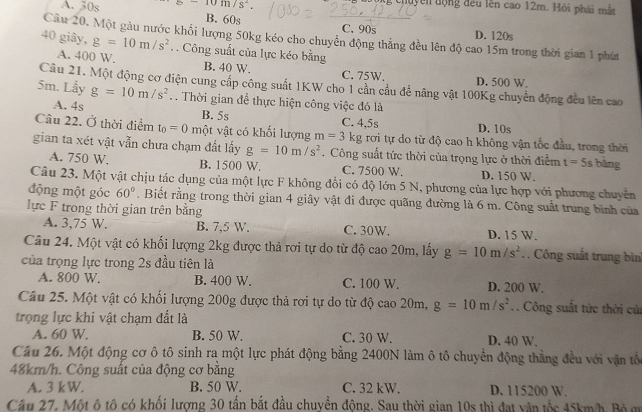 A. 30s s-10m/s^2.
chuyên động đều lên cao 12m. Hỏi phải mắt
B. 60s C. 90s D. 120s
Cầu 20, Một gàu nước khối lượng 50kg kéo cho chuyển động thẳng đều lên độ cao 15m trong thời gian 1 phú
40 giây, g=10m/s^2. Công suất của lực kéo bằng
A. 400 W. B. 40 W. C. 75W.
D. 500 W.
Câu 21. Một động cơ điện cung cấp công suất 1KW cho 1 cần cầu đề nâng vật 100Kg chuyển động đều lên cao
5m. Lấy g=10m/s^2. . Thời gian đề thực hiện công việc đó là
A. 4s B. 5s
C. 4,5s D. 10s
Câu 22. Ở thời điểm t_0=0 một vật có khối lượng m=3 kg rơi tự do từ độ cao h không vận tốc đầu, trong thời
gian ta xét vật vẫn chưa chạm đất lấy g=10m/s^2. Công suất tức thời của trọng lực ở thời điểm t=5s bǎng
A. 750 W. B. 1500 W. C. 7500 W. D. 150 W.
Câu 23. Một vật chịu tác dụng của một lực F không đổi có độ lớn 5 N, phương của lực hợp với phương chuyển
động một góc 60°. Biết rằng trong thời gian 4 giây vật đi được quãng đường là 6 m. Công suất trung bình của
lực F trong thời gian trên bằng
A. 3,75 W. B. 7,5 W. C. 30W. D. 15 W.
Câu 24. Một vật có khối lượng 2kg được thả rơi tự do từ độ cao 20m, lấy g=10m/s^2.. Công suất trung bìn
của trọng lực trong 2s đầu tiên là
A. 800 W. B. 400 W. C. 100 W. D. 200 W.
Câu 25. Một vật có khối lượng 200g được thả rơi tự do từ độ cao 20m, g=10m/s^2. Công suất tức thời củ:
trọng lực khi vật chạm đất là
A. 60 W. B. 50 W. C. 30 W. D. 40 W.
Cầu 26. Một động cơ ô tô sinh ra một lực phát động bằng 2400N làm ô tô chuyền động thẳng đều với vận tốc
48km/h. Công suất của động cơ bằng
A. 3 kW. B. 50 W. C. 32 kW. D. 115200 W.
Cầu 27. Một ô tô có khối lượng 30 tấn bắt đầu chuyển động. Sau thời gian 10s thì đạt vận tốc 45km/h. Bộ aư