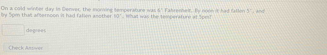 On a cold winter day in Denver, the morning temperature was 6° Fahrenheit. By noon it had fallen 5° , and 
by 5pm that afternoon it had fallen another 10°. What was the temperature at 5pm?
□ degrees
Check Answer