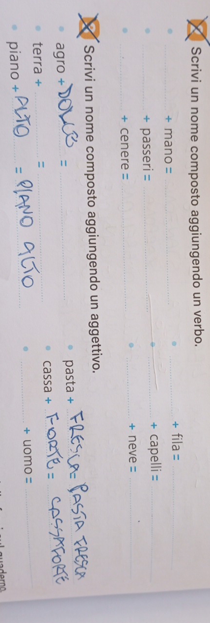 Scrivi un nome composto aggiungendo un verbo. 
_+ fila =_ 
_+ mano =_ 
_+ passeri = __+ capelli =_ 
_+ neve =_ 
_+ cenere =_ 
I Scrivi un nome composto aggiungendo un aggettivo. 
agro + __pasta +_ 
= 
_ 
terra + __cassa +_ 
_ 
= 
piano + ___+ uomo =