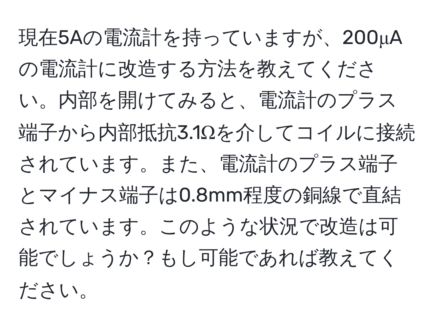 現在5Aの電流計を持っていますが、200μAの電流計に改造する方法を教えてください。内部を開けてみると、電流計のプラス端子から内部抵抗3.1Ωを介してコイルに接続されています。また、電流計のプラス端子とマイナス端子は0.8mm程度の銅線で直結されています。このような状況で改造は可能でしょうか？もし可能であれば教えてください。