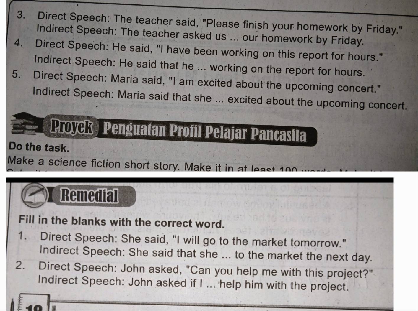 Direct Speech: The teacher said, "Please finish your homework by Friday." 
Indirect Speech: The teacher asked us ... our homework by Friday. 
4. Direct Speech: He said, "I have been working on this report for hours." 
Indirect Speech: He said that he ... working on the report for hours. 
5. Direct Speech: Maria said, "I am excited about the upcoming concert." 
Indirect Speech: Maria said that she ... excited about the upcoming concert. 
Proyck Penguatan Profil Pelajar Pancasila 
Do the task. 
Make a science fiction short story. Make it in at least 100
Remedial 
Fill in the blanks with the correct word. 
1. Direct Speech: She said, "I will go to the market tomorrow." 
Indirect Speech: She said that she ... to the market the next day. 
2. Direct Speech: John asked, "Can you help me with this project?" 
Indirect Speech: John asked if I ... help him with the project.