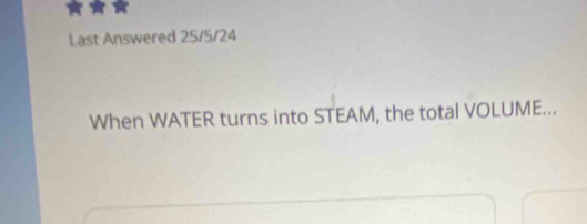 Last Answered 25/5/24
When WATER turns into STEAM, the total VOLUME...