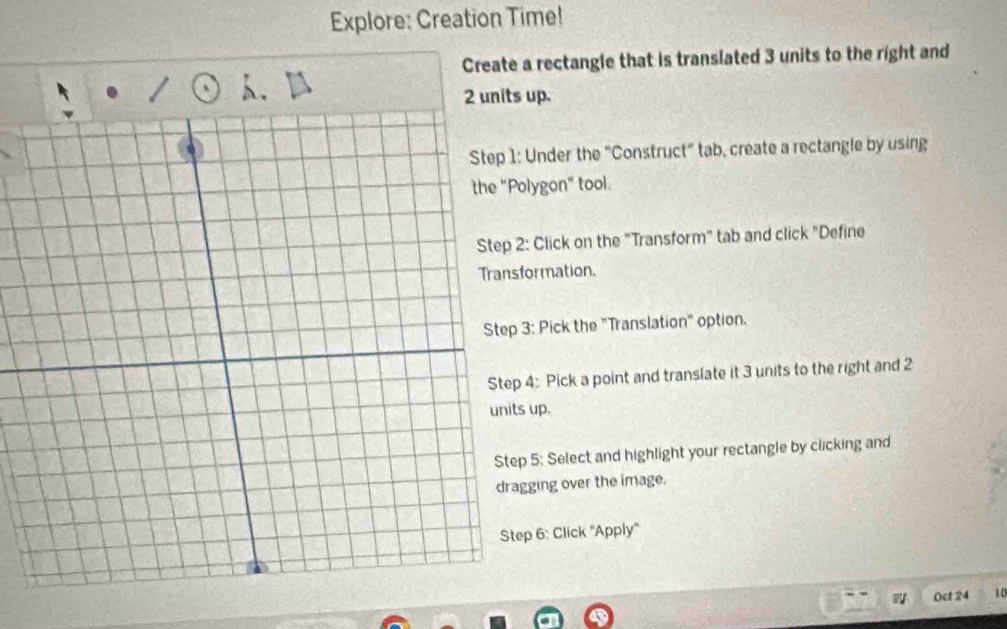 Explore: Creation Time! 
Create a rectangle that is translated 3 units to the right and
2 units up. 
Under the "Construct" tab, create a rectangle by using 
lygon" tool. 
Click on the "Transform" tab and click "Define 
ormation. 
: Pick the "Translation" option. 
: Pick a point and translate it 3 units to the right and 2
units up. 
5: Select and highlight your rectangle by clicking and 
ging over the image. 
6: Click "Apply' 
Oct 24 10