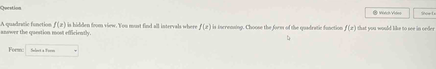 Question Show Ex 
Watch Video 
A quadratic function f(x) is hidden from view. You must find all intervals where f(x) is increasing. Choose the form of the quadratic function f(x) that you would like to see in order 
answer the question most efficiently. 
Form: Select a Form