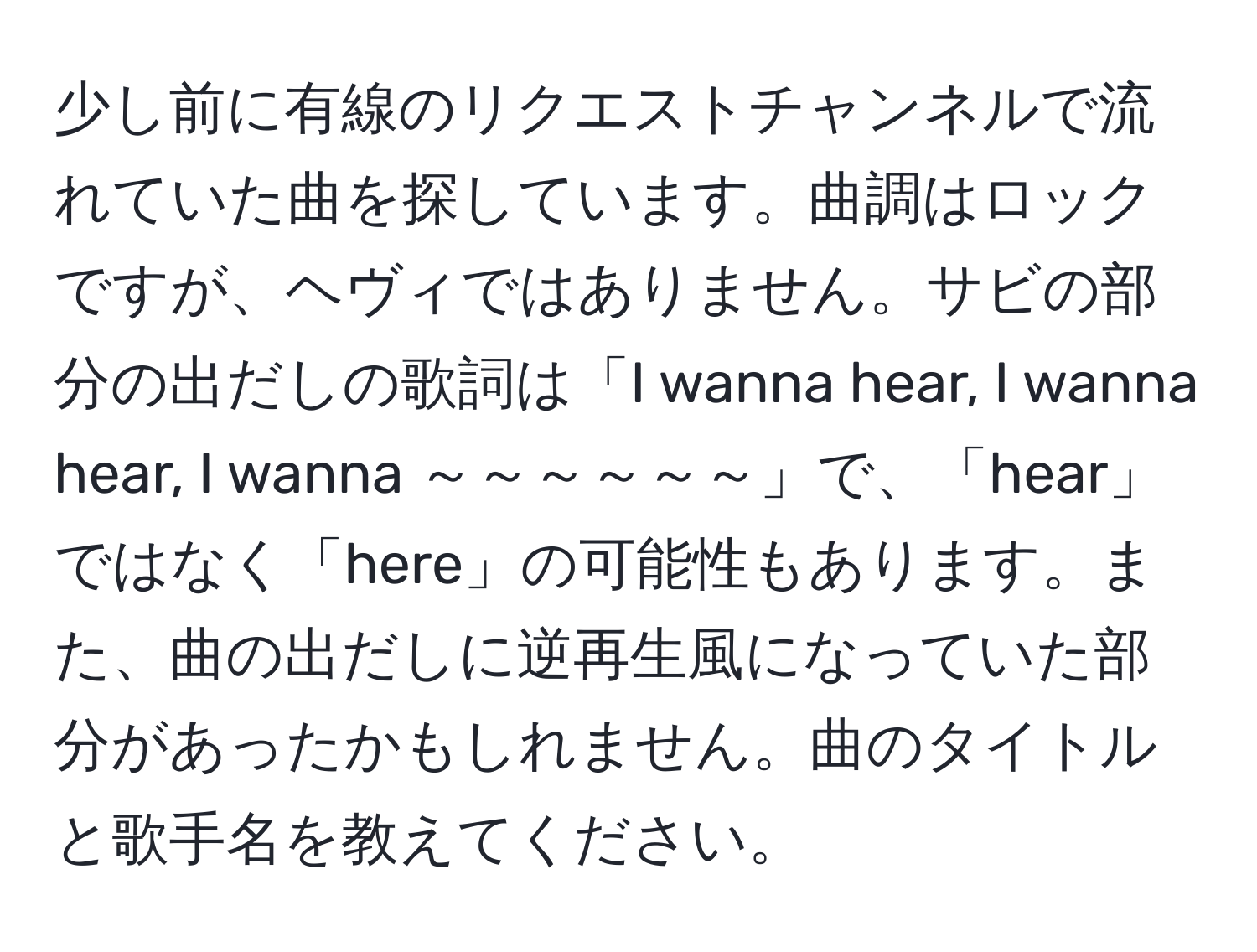 少し前に有線のリクエストチャンネルで流れていた曲を探しています。曲調はロックですが、ヘヴィではありません。サビの部分の出だしの歌詞は「I wanna hear, I wanna hear, I wanna ～～～～～～」で、「hear」ではなく「here」の可能性もあります。また、曲の出だしに逆再生風になっていた部分があったかもしれません。曲のタイトルと歌手名を教えてください。