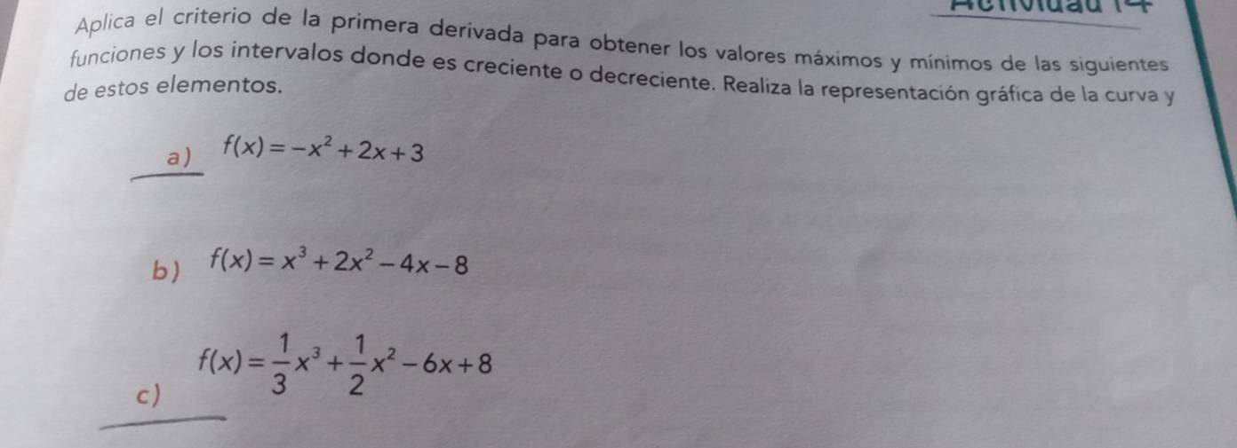 Aplica el criterio de la primera derivada para obtener los valores máximos y mínimos de las siguientes
funciones y los intervalos donde es creciente o decreciente. Realiza la representación gráfica de la curva y
de estos elementos.
a) f(x)=-x^2+2x+3
b) f(x)=x^3+2x^2-4x-8
c) f(x)= 1/3 x^3+ 1/2 x^2-6x+8