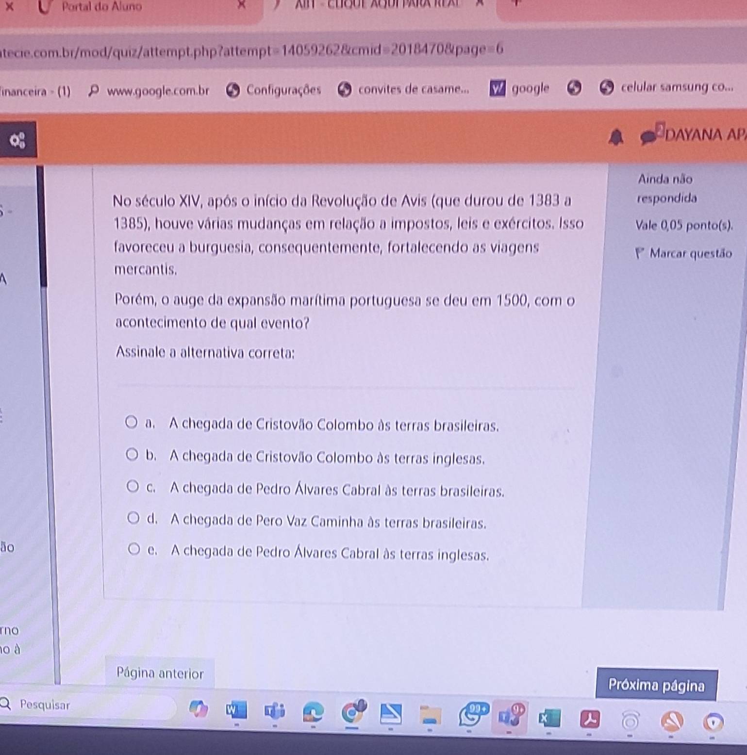 Portal do Aluno ×
atecie.com.br/mod/quiz/attempt.php?attempt=14059262&cmid=2018470&page=6
inanceira - (1) P www.google.com.br Configurações convites de casame... google celular samsung co...
DAYANA AP
Ainda não
No século XIV, após o início da Revolução de Avis (que durou de 1383 a respondida
1385), houve várias mudanças em relação a impostos, leis e exércitos. Isso Vale 0,05 ponto(s).
favoreceu a burguesia, consequentemente, fortalecendo as viagens Marcar questão
mercantis.
Porém, o auge da expansão marítima portuguesa se deu em 1500, com o
acontecimento de qual evento?
Assinale a alternativa correta:
a. A chegada de Cristovão Colombo às terras brasileiras.
b. A chegada de Cristovão Colombo às terras inglesas.
c. A chegada de Pedro Álvares Cabral às terras brasileiras.
d. A chegada de Pero Vaz Caminha às terras brasileiras.
ão e. A chegada de Pedro Álvares Cabral às terras inglesas.
no
10 à
Página anterior Próxima página
Pesquisar