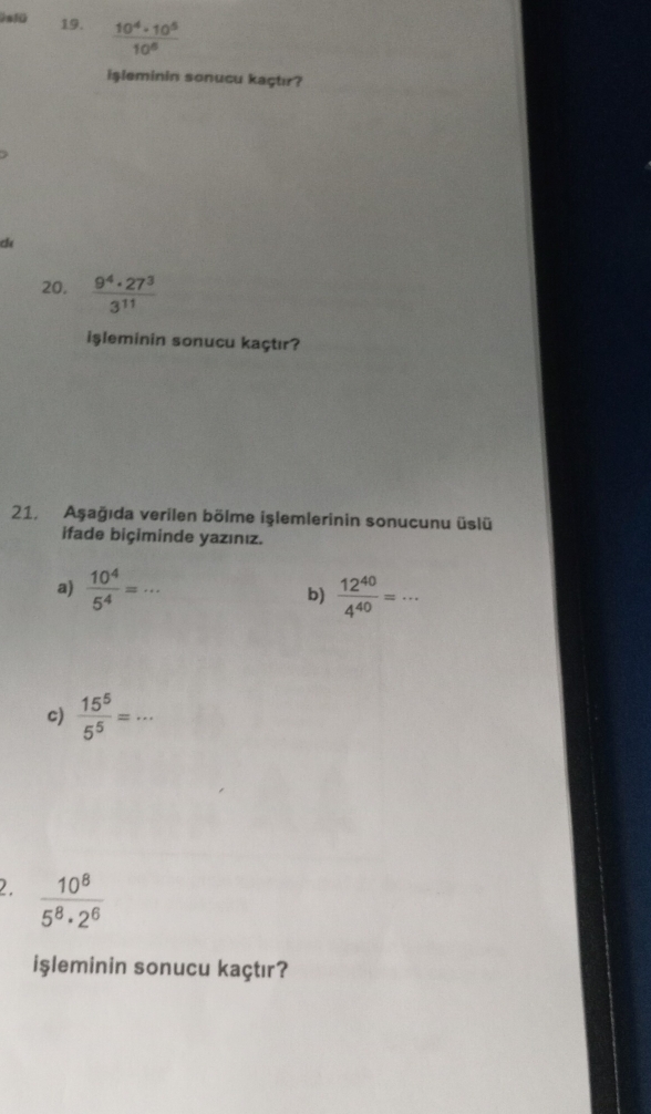 Os1ü 19.  10^4· 10^5/10^6 
işleminin sonucu kaçtır? 
ch 
20.  9^4· 27^3/3^(11) 
işleminin sonucu kaçtır? 
21. Aşağıda verilen bölme işlemlerinin sonucunu üslü 
ifade biçiminde yazınız. 
a)  10^4/5^4 =·s _ b)  12^(40)/4^(40) =·s
c)  15^5/5^5 =·s _ 
2.  10^8/5^8· 2^6 
işleminin sonucu kaçtır?