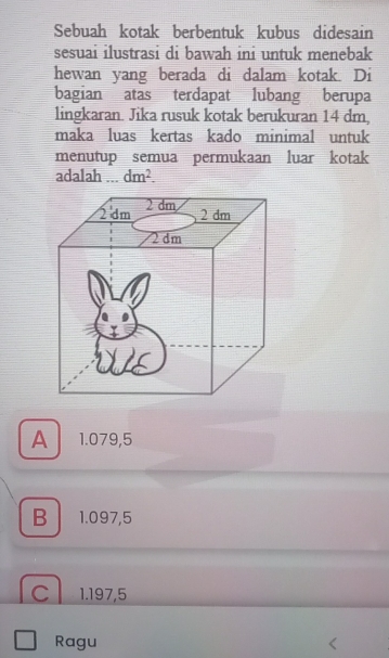 Sebuah kotak berbentuk kubus didesain
sesuai ilustrasi di bawah ini untuk menebak
hewan yang berada di dalam kotak. Di
bagian atas terdapat lubang berupa
lingkaran. Jika rusuk kotak berukuran 14 dm,
maka luas kertas kado minimal untuk
menutup semua permukaan luar kotak
adalah ... dm^2.
A 1.079,5
B 1.097,5
C 1.197,5
Ragu