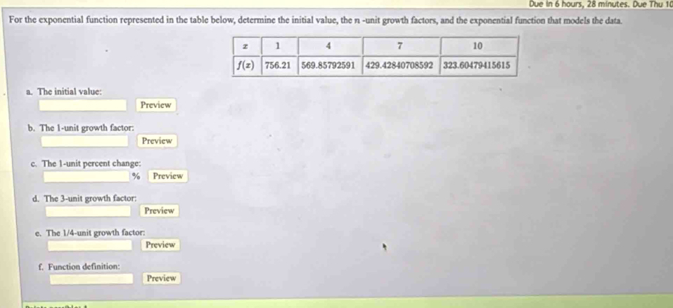 Due in 6 hours, 28 minutes. Due Thu 10
For the exponential function represented in the table below, determine the initial value, the n -unit growth factors, and the exponential function that models the data.
a. The initial value:
Preview
b. The 1-unit growth factor:
Preview
c. The 1-unit percent change:
% Preview
d. The 3-unit growth factor:
Preview
e. The 1/4-unit growth factor:
Preview
f. Function definition:
Preview