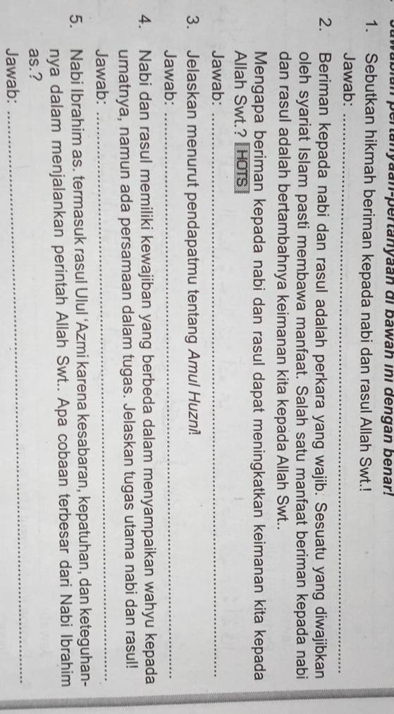 an pertanyaan-pertanyaan di bawan ini dengan benar! 
1. Sebutkan hikmah beriman kepada nabi dan rasul Allah Swt.! 
Jawab:_ 
2. Beriman kepada nabi dan rasul adalah perkara yang wajib. Sesuatu yang diwajibkan 
oleh syariat Islam pasti membawa manfaat. Salah satu manfaat beriman kepada nabi 
dan rasul adalah bertambahnya keimanan kita kepada Allah Swt.. 
Mengapa beriman kepada nabi dan rasul dapat meningkatkan keimanan kita kepada 
Allah Swt.? | HOTS 
Jawab:_ 
3. Jelaskan menurut pendapatmu tentang Amul Huzni! 
Jawab:_ 
4. Nabi dan rasul memiliki kewajiban yang berbeda dalam menyampaikan wahyu kepada 
umatnya, namun ada persamaan dalam tugas. Jelaskan tugas utama nabi dan rasul! 
Jawab: 
_ 
5. Nabi Ibrahim as. termasuk rasul Ulul ‘Azmi karena kesabaran, kepatuhan, dan keteguhan- 
nya dalam menjalankan perintah Allah Swt.. Apa cobaan terbesar dari Nabi Ibrahim 
_ 
as.? 
Jawab: