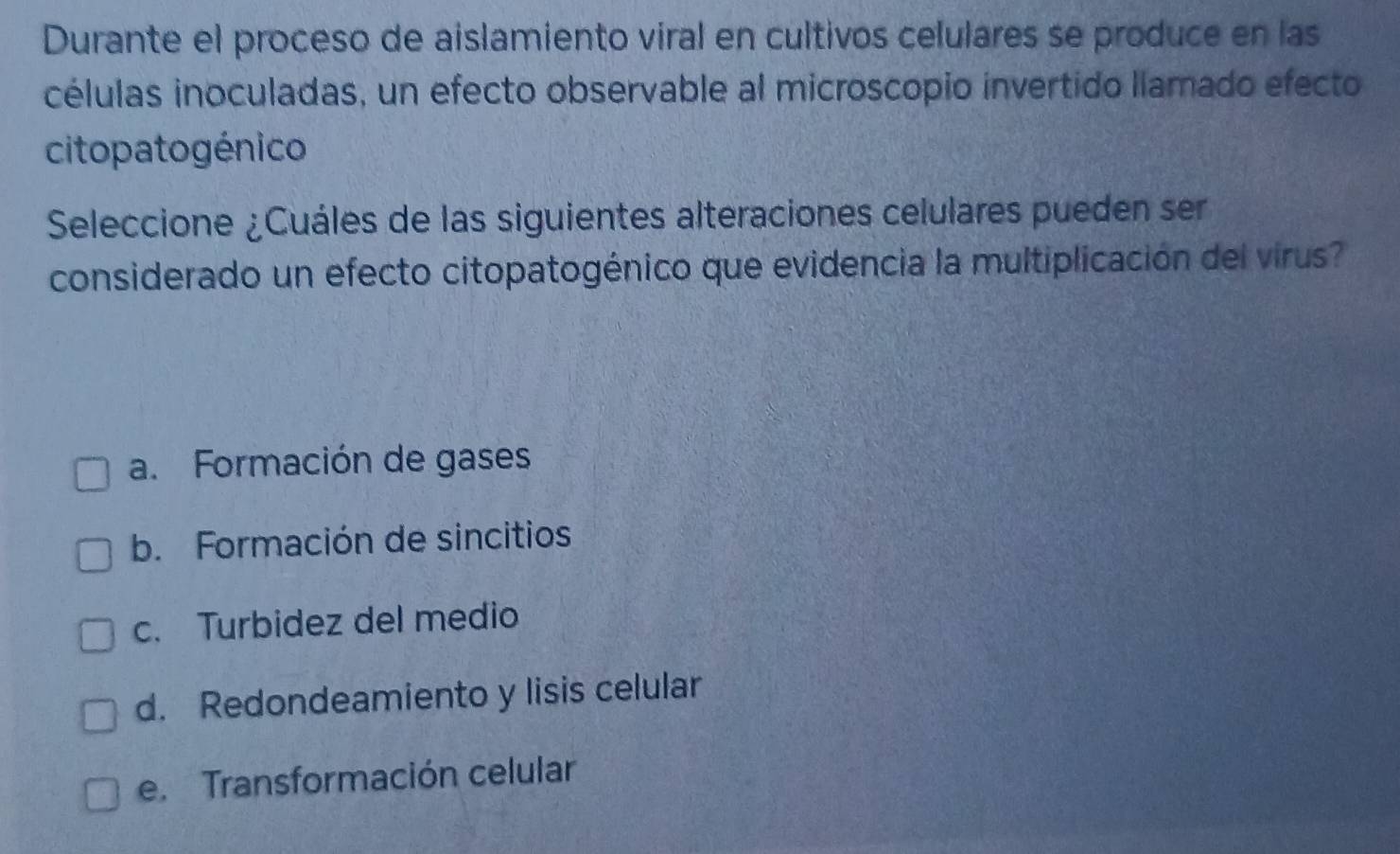 Durante el proceso de aislamiento viral en cultivos celulares se produce en las
células inoculadas, un efecto observable al microscopio invertido llamado efecto
citopa to génico
Seleccione ¿Cuáles de las siguientes alteraciones celulares pueden ser
considerado un efecto citopatogénico que evidencia la multiplicación del virus?
a. Formación de gases
b. Formación de sincitios
c. Turbidez del medio
d. Redondeamiento y lisis celular
e. Transformación celular