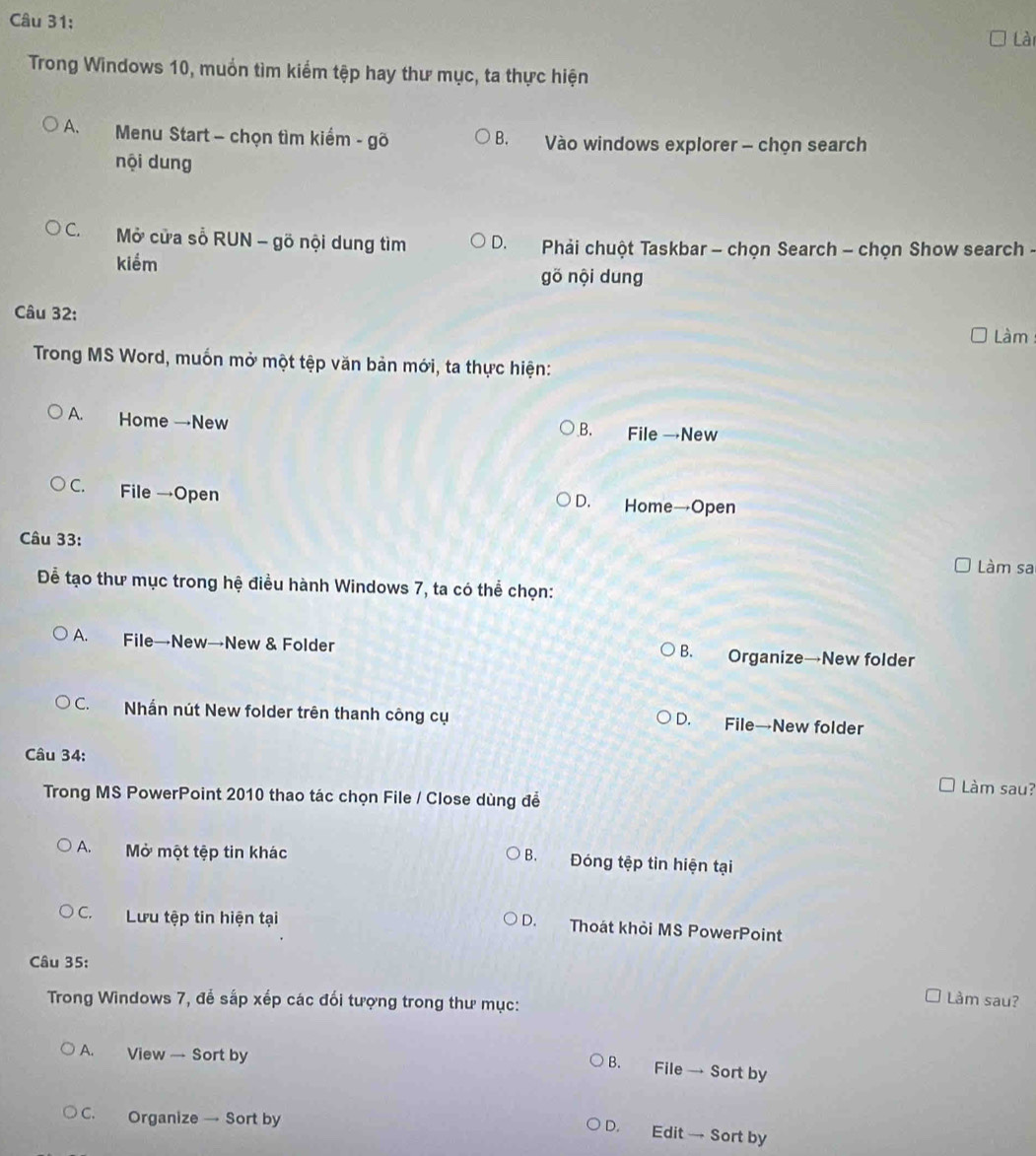 Lài
Trong Windows 10, muồn tìm kiểm tệp hay thư mục, ta thực hiện
A. Menu Start - chọn tìm kiểm - gõ B. Vào windows explorer - chọn search
nội dung
C. Mở cửa số RUN - gõ nội dung tìm D. * Phải chuột Taskbar - chọn Search - chọn Show search -
kiểm
gõ nội dung
Câu 32:
Làm
Trong MS Word, muốn mở một tệp văn bản mới, ta thực hiện:
A. Home →New B. File →New
C. File →Open
D. Home→Open
Câu 33:
Làm sa
Để tạo thư mục trong hệ điều hành Windows 7, ta có thể chọn:
A. File→New→New & Folder B. Organize→New folder
C. Nhấn nút New folder trên thanh công cụ
D. File→New folder
Câu 34: Làm sau?
Trong MS PowerPoint 2010 thao tác chọn File / Close dùng để
A. Mở một tệp tin khác
B. Đóng tệp tin hiện tại
C. Lưu tệp tin hiện tại
D. Thoát khỏi MS PowerPoint
Câu 35:
Trong Windows 7, để sắp xếp các đối tượng trong thư mục:
Làm sau?
A. View — Sort by
B. File → Sort by
C. Organize → Sort by
D. Edit → Sort by