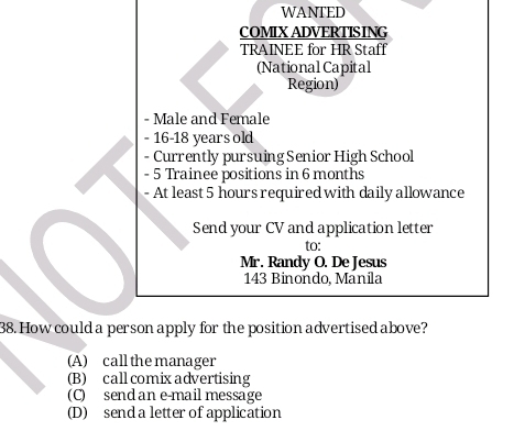 WANTED
COMIX ADVERTISING
TRAINEE for HR Staff
(National Capital
Region)
- Male and Female
- 16 - 18 years old
- Currently pursuing Senior High School
- 5 Trainee positions in 6 months
- At least 5 hours required with daily allowance
Send your CV and application letter
to:
Mr. Randy O. De Jesus
143 Binondo, Manila
38. How could a person apply for the position advertised above?
(A) call the manager
(B) call comix advertising
(C) send an e-mail message
(D) send a letter of application