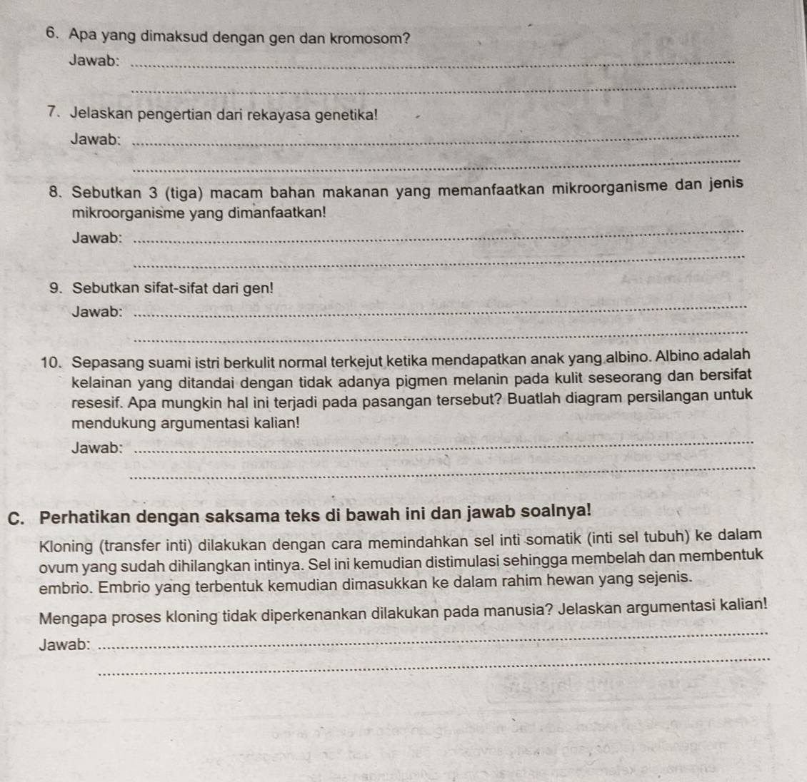 Apa yang dimaksud dengan gen dan kromosom? 
Jawab:_ 
_ 
7. Jelaskan pengertian dari rekayasa genetika! 
Jawab: 
_ 
_ 
8. Sebutkan 3 (tiga) macam bahan makanan yang memanfaatkan mikroorganisme dan jenis 
mikroorganisme yang dimanfaatkan! 
Jawab: 
_ 
_ 
9. Sebutkan sifat-sifat dari gen! 
Jawab: 
_ 
_ 
10. Sepasang suami istri berkulit normal terkejut ketika mendapatkan anak yang albino. Albino adalah 
kelainan yang ditandai dengan tidak adanya pigmen melanin pada kulit seseorang dan bersifat 
resesif. Apa mungkin hal ini terjadi pada pasangan tersebut? Buatlah diagram persilangan untuk 
mendukung argumentasi kalian! 
Jawab: 
_ 
_ 
C. Perhatikan dengan saksama teks di bawah ini dan jawab soalnya! 
Kloning (transfer inti) dilakukan dengan cara memindahkan sel inti somatik (inti sel tubuh) ke dalam 
ovum yang sudah dihilangkan intinya. Sel ini kemudian distimulasi sehingga membelah dan membentuk 
embrio. Embrio yang terbentuk kemudian dimasukkan ke dalam rahim hewan yang sejenis. 
_ 
Mengapa proses kloning tidak diperkenankan dilakukan pada manusia? Jelaskan argumentasi kalian! 
_ 
Jawab: