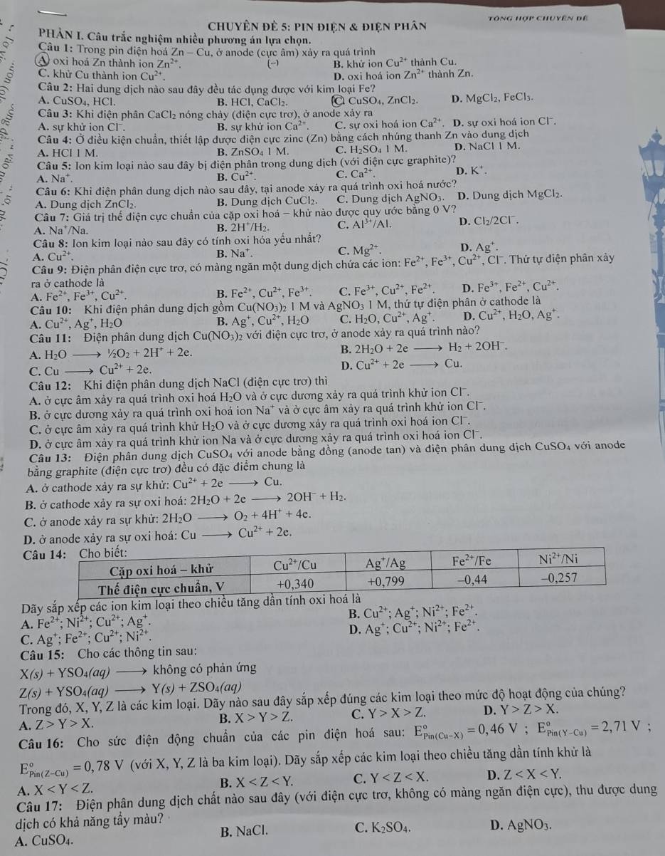 chuyên đẻ 5: pin điện & điện phân Tông hợp chuyên đề
,^  PHẢN I. Câu trắc nghiệm nhiều phương án lựa chọn.
Q  Câu 1: Trong pin điện hoá Zn-Cu , ở anode (cực âm) xảy ra quá trình
A oxi hoá Zn thành ion Zn^(2+). (-) B. khử ion Cu^(2+) thành Cu.
5 C. khử Cu thành ion Cu^(2+). D. oxi hoá ion Zn^(2+) thành Zn.
Câu 2: Hai dung dịch nào sau đây đều tác dụng được với kim loại Fe?
A. CuS( 4 HC B. HCl, CaCl₂. a CuSO_4,ZnCl_2. D. MgCl_2,FeCl_3.
Câu 3: Khi điện phân CaCl_2 nóng chảy (điện cực trơ), ở anode xảy ra
A. sự khử ion CI^-. B. sự khử ion Ca^(2+) C. sự oxi hoá ion Ca^(2+). D. sự oxi hoá ion Cl.
Câu 4: Ở điều kiện chuẩn, thiết lập được điện cực zinc (Zn) bằng cách nhúng thanh Zn vào dung dịch
A. HCl 1 M. B. ZnSO_41M C. H _2SO_41M. D. sqrt(ac) 1 1 M.
:  Câu 5: Ion kim loại nào sau đây bị điện phân trong dung dịch (với điện cực graphite)?
A. Na⁺.
B. Cu^(2+). C. Ca^(2+). D. K^+.
Câu 6: Khi điện phân dung dịch nào sau đây, tại anode xảy ra quá trình oxi hoá nước?
A. Dung dịch ZnCl 、 B. Dung dịch CuCl: 1. C. Dung dịch AgNO_3 D. Dung dịch MgCl_2.
Câu 7: Giá trị thể điện cực chuẩn của cặp oxi hoá - khử nào được quy ước bằng 0 V?
A. Na^+/Na
B. 2H^+/H_2. C. Al^(3+)/Al. D. Cl_2/2Cl^-.
Câu 8: Ion kim loại nào sau đây có tính oxi hóa yếu nhất?
D.
A. Cu^(2+). B. Na^+. C. Mg^(2+). Ag^+.
Câu 9: Điện phân điện cực trơ, có màng ngăn một dung dịch chứa các ion: Fe^(2+),Fe^(3+),Cu^(2+),Cl^-. Thứ tự điện phân xảy
ra ở cathode là
A. Fe^(2+),Fe^(3+),Cu^(2+). B. Fe^(2+),Cu^(2+),Fe^(3+). C. Fe^(3+),Cu^(2+),Fe^(2+). D. Fe^(3+),Fe^(2+),Cu^(2+).
Câu 10: Khi điện phân dung dịch gồm Cu(NO_3)_2IM và AgNO_31M , thứ tự điện phân ở cathode là
A. Cu^(2+),Ag^+,H_2O B. Ag^+,Cu^(2+),H_2O C. H_2O,Cu^(2+),Ag^+. D. Cu^(2+),H_2O,Ag^+.
Câu 11: Điện phân dung dịch Cu(NO_3) 02 với điện cực trơ, ở anode xảy ra quá trình nào?
H_2+2OH^-.
A. H_2O 1/2O_2+2H^++2e. B. 2H_2O+2eto Cu.
C. Cu → Cu^(2+)+2e.
D. Cu^(2+)+2e
Câu 12: Khi điện phân dung dịch NaCl (điện cực trơ) thì
A. ở cực âm xảy ra quá trình oxi hoá H₂O và ở cực dương xảy ra quá trình khử ion Cl.
B. ở cực dương xảy ra quá trình oxi hoá ion Na* và ở cực âm xảy ra quá trình khử ion Cl.
C. ở cực âm xảy ra quá trình khử H₂O và ở cực dương xảy ra quá trình oxi hoá ionở CI^-.
D. ở cực âm xảy ra quá trình khử ion Na và ở cực dương xảy ra quá trình oxi hoá ion Cl.
Câu 13: Điện phân dung dịch CuSO₄ với anode bằng đồng (anode tan) và điện phân dung dịch CuSO₄ với anode
bằng graphite (điện cực trơ) đều có đặc điểm chung là
A. ở cathode xảy ra sự khử: Cu^(2+)+2e to Cu.
B. ở cathode xảy ra sự oxi hoá: 2H_2O+2e 2OH^-+H_2.
C. ở anode xảy ra sự khử: 2H_2O O_2+4H^++4e.
D. ở anode xảy ra sự oxi hoá: Cu Cu^(2+)+2e.
C
Dãy sắp xếp các ion kim loại theo chiề
B. Cu^(2+);Ag^+;Ni^(2+);Fe^(2+).
A. Fe^(2+);Ni^(2+);Cu^(2+);Ag^+.
D.
C. Ag^+;Fe^(2+);Cu^(2+);Ni^(2+). Ag^+;Cu^(2+);Ni^(2+);Fe^(2+).
Câu 15: Cho các thông tin sau:
X(s)+YSO_4(aq) . không có phản ứng
Z(s)+YSO_4(aq) Y(s)+ZSO_4(aq)
Trong đó, X, Y, Z là các kim loại. Dãy nào sau đây sắp xếp đúng các kim loại theo mức độ hoạt động của chúng?
B. X>Y>Z. C. Y>X>Z. D. Y>Z>X.
A. Z>Y>X.;
Câu16: Cho sức điện động chuẩn của các pin điện hoá sau: E_(Pin(Cu-X))°=0,46V;E_(Pin(Y-Cu))°=2,71V
E_(Pin(Z-Cu))°=0,78V (với X, Y, Z là ba kim loại). Dãy sắp xếp các kim loại theo chiều tăng dần tính khử là
A. X B. X C. Y D. Z
Câu 17: Điện phân dung dịch chất nào sau đây (với điện cực trơ, không có màng ngăn điện cực), thu được dung
dịch có khả năng tầy màu?
B.
A. CuSO_4. NaCl. C. K_2SO_4.
D. AgNO_3.