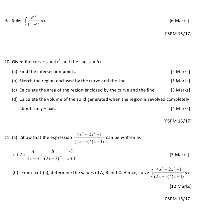 Solve ∈t  e^(2x)/1-e^(2x) dx. [6 Marks] 
[PSPM 16/17] 
10. Given the curve y=4x^2 and the line y=6x. 
(a) Find the intersection points. [2 Marks] 
(b) Sketch the region enclosed by the curve and the line. [3 Marks] 
(c) Calculate the area of the region enclosed by the curve and the line. [3 Marks] 
(d) Calculate the volume of the solid generated when the region is revolved completely 
about the y - axis. [4 Marks] 
[PSPM 16/17] 
11. (a) Show that the expression frac 4x^4+2x^2-1(2x-3)^2(x+1) can be written as
x+2+ A/2x-3 +frac B(2x-3)^2+ C/x+1 . [3 Marks] 
(b) From part (a), determine the values of A, B and C. Hence, solve ∈t frac 4x^4+2x^2-1(2x-3)^2(x+1)dx. 
[12 Marks] 
[PSPM 16/17]
