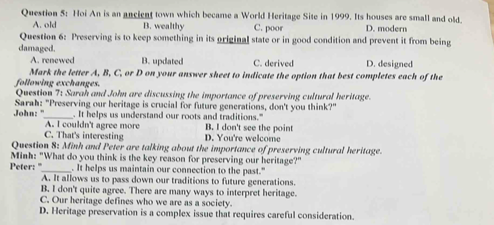 Hoi An is an ancient town which became a World Heritage Site in 1999. Its houses are small and old.
A. old B. wealthy C. poor D. modern
Question 6: Preserving is to keep something in its original state or in good condition and prevent it from being
damaged.
A. renewed B. updated C. derived D. designed
Mark the letter A, B, C, or D on your answer sheet to indicate the option that best completes each of the
following exchanges.
Question 7: Sarah and John are discussing the importance of preserving cultural heritage.
Sarah: "Preserving our heritage is crucial for future generations, don't you think?"
John: "_ . It helps us understand our roots and traditions."
A. I couldn't agree more B. I don't see the point
C. That's interesting D. You're welcome
Question 8: Minh and Peter are talking about the importance of preserving cultural heritage.
Minh: "What do you think is the key reason for preserving our heritage?"
Peter: "_ . It helps us maintain our connection to the past."
A. It allows us to pass down our traditions to future generations.
B. I don't quite agree. There are many ways to interpret heritage.
C. Our heritage defines who we are as a society.
D. Heritage preservation is a complex issue that requires careful consideration.